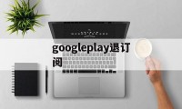 googleplay退订阅(googleplay如何退出登录)